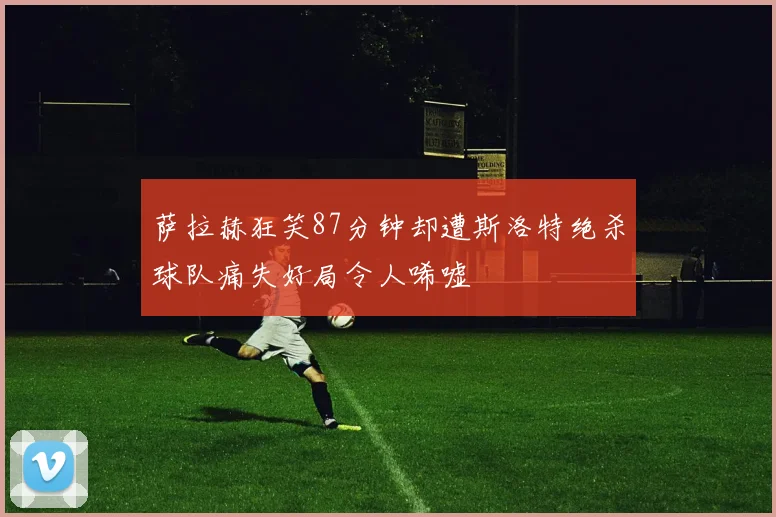萨拉赫狂笑87分钟却遭斯洛特绝杀球队痛失好局令人唏嘘