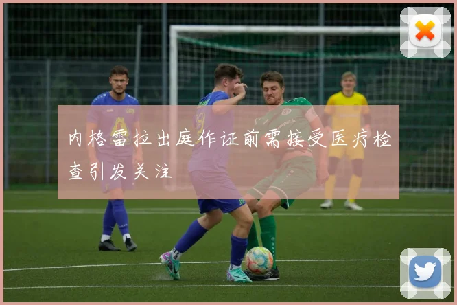 内格雷拉出庭作证前需接受医疗检查引发关注