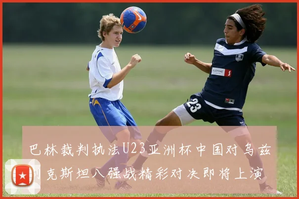 巴林裁判执法U23亚洲杯中国对乌兹别克斯坦八强战精彩对决即将上演