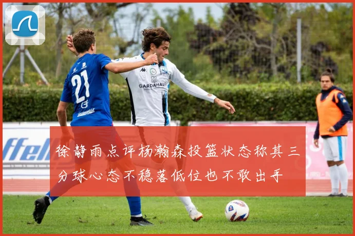 徐静雨点评杨瀚森投篮状态称其三分球心态不稳落低位也不敢出手