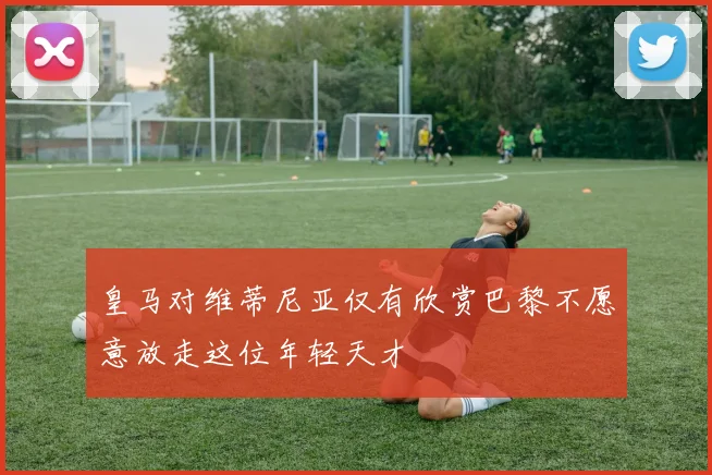 皇马对维蒂尼亚仅有欣赏巴黎不愿意放走这位年轻天才