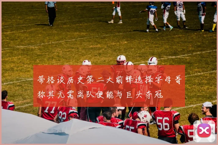 蒂格谈历史第二大前锋选择字母哥称其无需离队便能与巨头夺冠