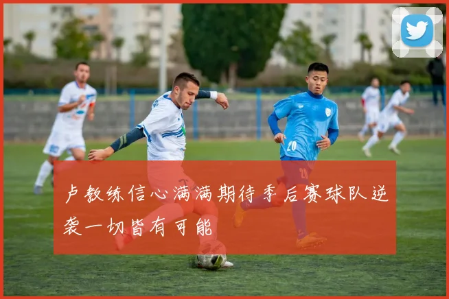 卢教练信心满满期待季后赛球队逆袭一切皆有可能