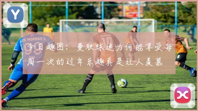 今日趣图：曼联球迷为何能享受每周一次的过年乐趣真是让人羡慕