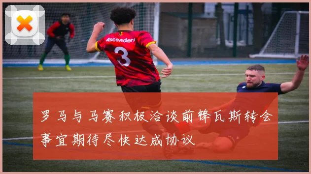 罗马与马赛积极洽谈前锋瓦斯转会事宜期待尽快达成协议
