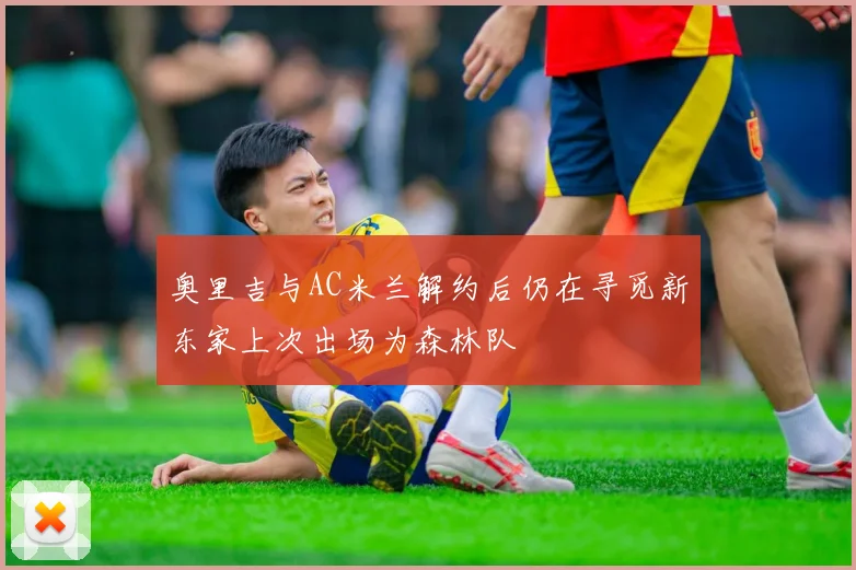奥里吉与AC米兰解约后仍在寻觅新东家上次出场为森林队
