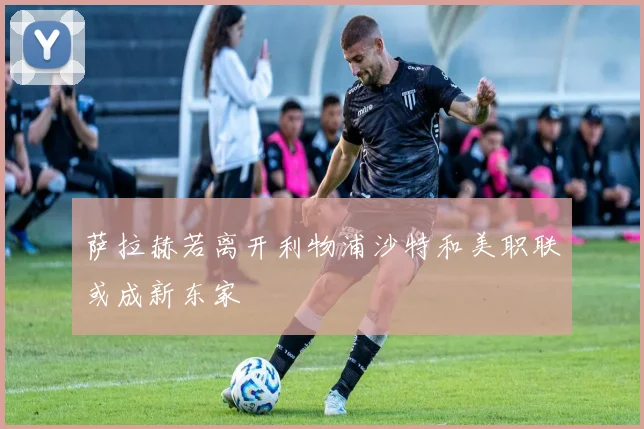 萨拉赫若离开利物浦沙特和美职联或成新东家