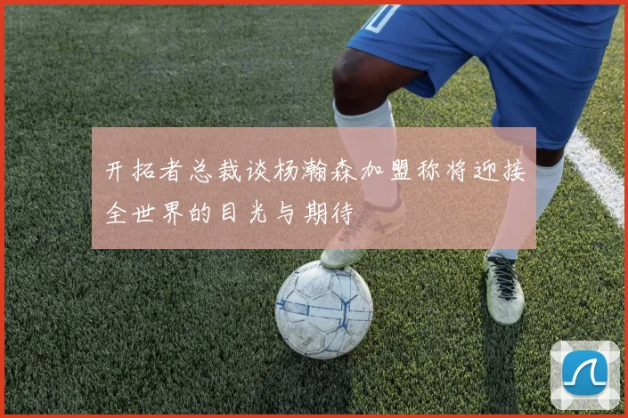 开拓者总裁谈杨瀚森加盟称将迎接全世界的目光与期待