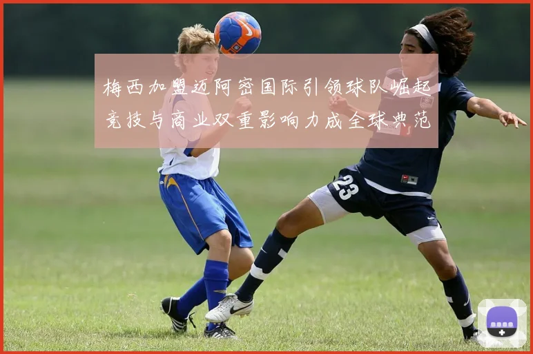 梅西加盟迈阿密国际引领球队崛起竞技与商业双重影响力成全球典范