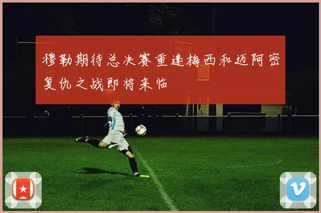 穆勒期待总决赛重逢梅西和迈阿密复仇之战即将来临