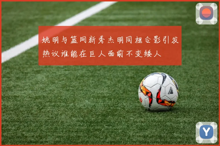 姚明与篮网新秀杰明同框合影引发热议谁能在巨人面前不变矮人