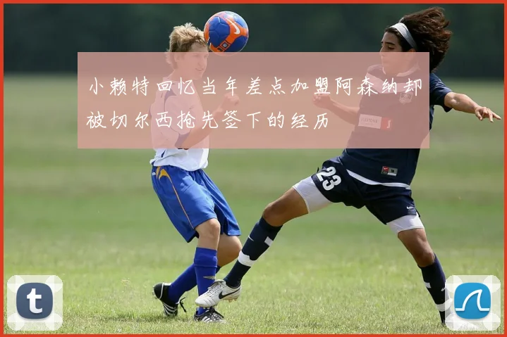 小赖特回忆当年差点加盟阿森纳却被切尔西抢先签下的经历