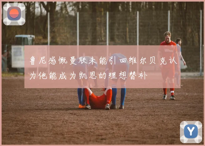 鲁尼感慨曼联未能引回维尔贝克认为他能成为凯恩的理想替补