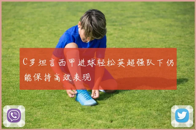 C罗坦言西甲进球轻松英超强队下仍能保持高效表现