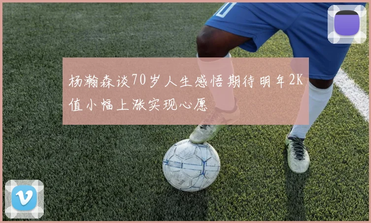 杨瀚森谈70岁人生感悟期待明年2K值小幅上涨实现心愿