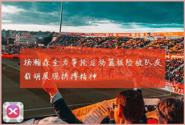 杨瀚森全力争抢后场篮板险被队友截胡展现拼搏精神
