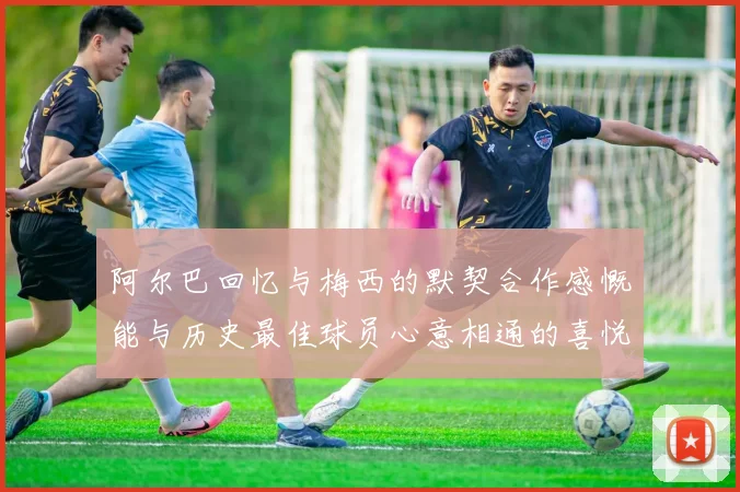 阿尔巴回忆与梅西的默契合作感慨能与历史最佳球员心意相通的喜悦