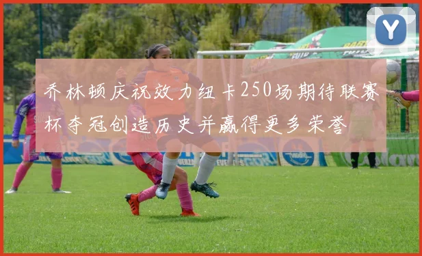 乔林顿庆祝效力纽卡250场期待联赛杯夺冠创造历史并赢得更多荣誉