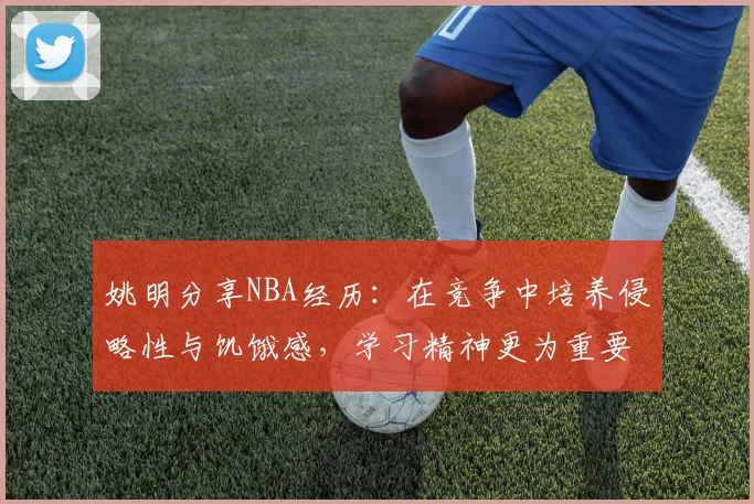 姚明分享NBA经历：在竞争中培养侵略性与饥饿感，学习精神更为重要