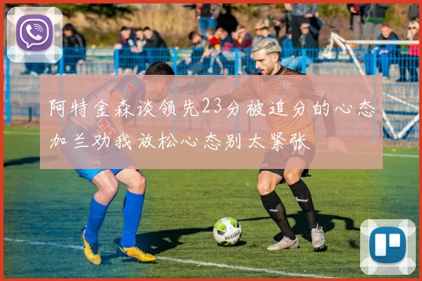 阿特金森谈领先23分被追分的心态加兰劝我放松心态别太紧张