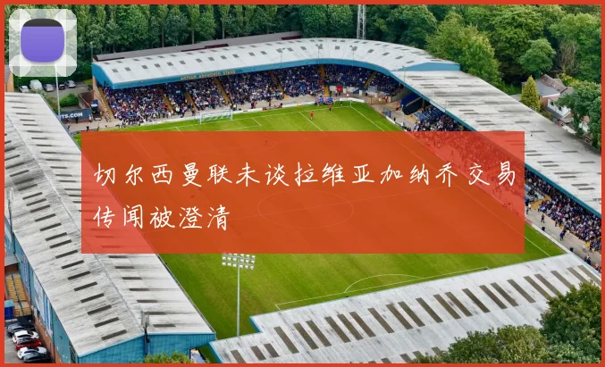 切尔西曼联未谈拉维亚加纳乔交易传闻被澄清