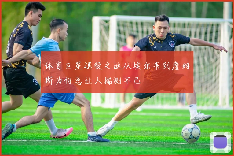 体育巨星退役之谜从埃尔韦到詹姆斯为何总让人揣测不已