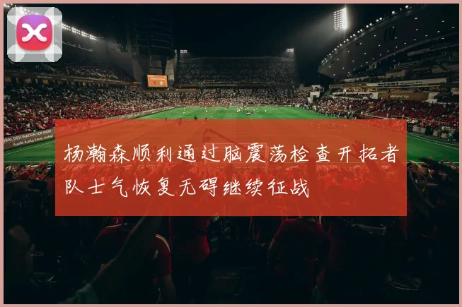 杨瀚森顺利通过脑震荡检查开拓者队士气恢复无碍继续征战