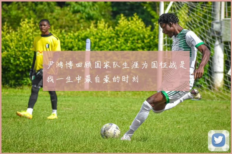 尹鸿博回顾国家队生涯为国征战是我一生中最自豪的时刻