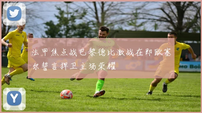 法甲焦点战巴黎德比激战在即欧塞尔誓言捍卫主场荣耀