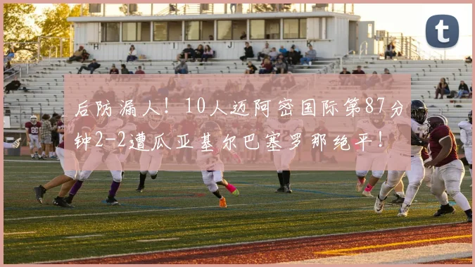 后防漏人！10人迈阿密国际第87分钟2-2遭瓜亚基尔巴塞罗那绝平！