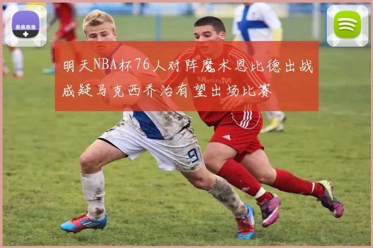 明天NBA杯76人对阵魔术恩比德出战成疑马克西乔治有望出场比赛