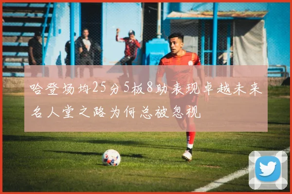 哈登场均25分5板8助表现卓越未来名人堂之路为何总被忽视
