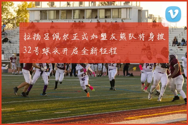 拉扬吕佩尔正式加盟灰熊队将身披32号球衣开启全新征程