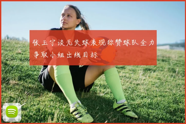 张玉宁谈无失球表现称赞球队全力争取小组出线目标
