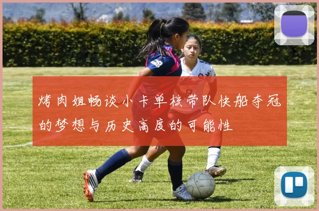 烤肉姐畅谈小卡单核带队快船夺冠的梦想与历史高度的可能性