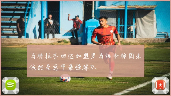 马特拉齐回忆加盟罗马机会称国米依然是意甲最强球队