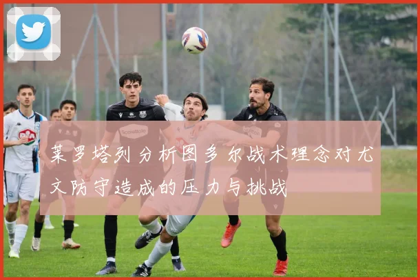 莱罗塔列分析图多尔战术理念对尤文防守造成的压力与挑战
