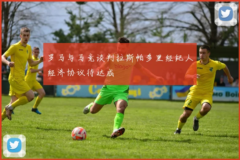 罗马与马竞谈判拉斯帕多里经纪人经济协议待达成