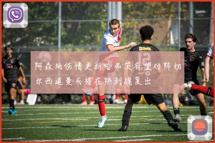 阿森纳伤情更新哈弗茨有望对阵切尔西道曼或将在热刺战复出