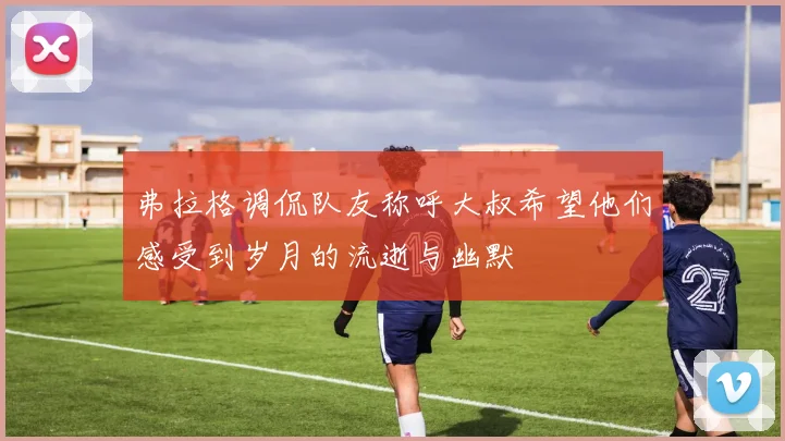 弗拉格调侃队友称呼大叔希望他们感受到岁月的流逝与幽默